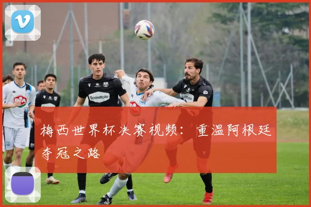 梅西世界杯决赛视频：重温阿根廷夺冠之路