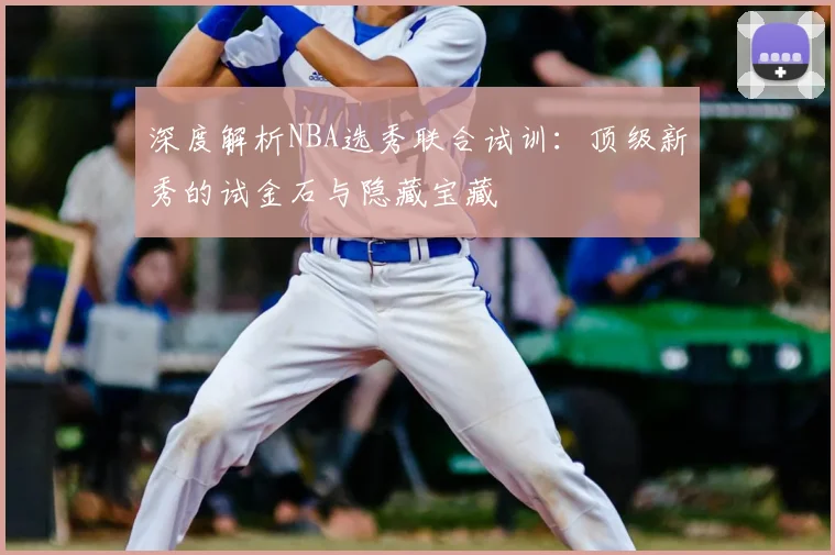 深度解析NBA选秀联合试训：顶级新秀的试金石与隐藏宝藏