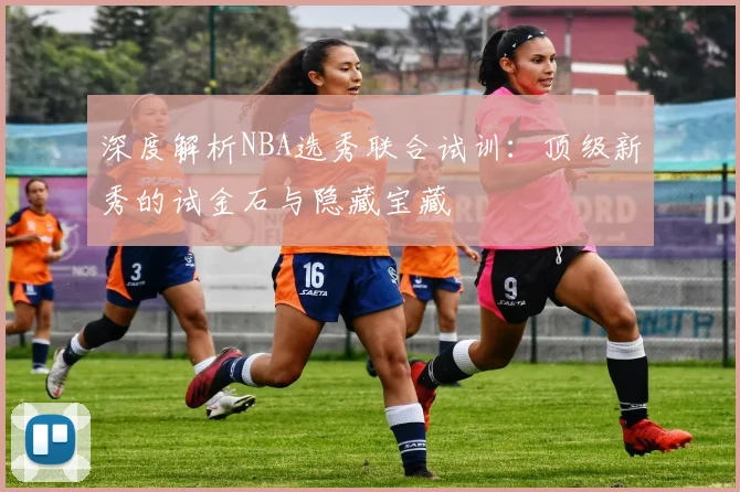 深度解析NBA选秀联合试训：顶级新秀的试金石与隐藏宝藏