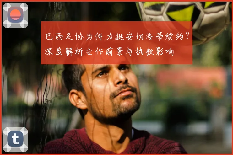 巴西足协为何力挺安切洛蒂续约？深度解析合作前景与执教影响