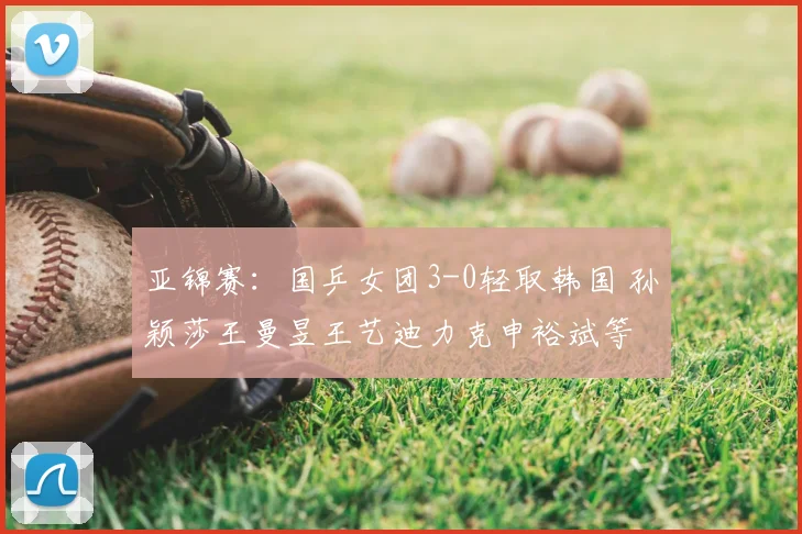 亚锦赛：国乒女团3-0轻取韩国 孙颖莎王曼昱王艺迪力克申裕斌等