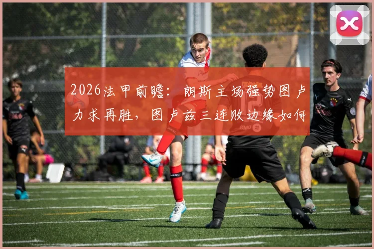 2026法甲前瞻：朗斯主场强势图卢力求再胜，图卢兹三连败边缘如何破局？