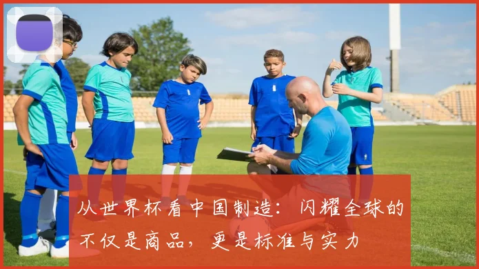从世界杯看中国制造：闪耀全球的不仅是商品，更是标准与实力