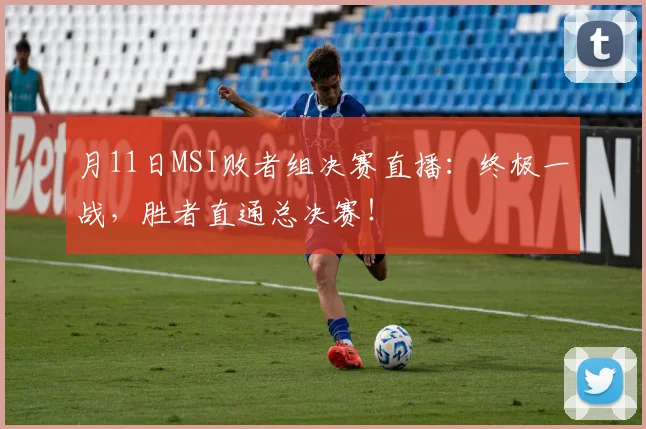 月11日MSI败者组决赛直播：终极一战，胜者直通总决赛！