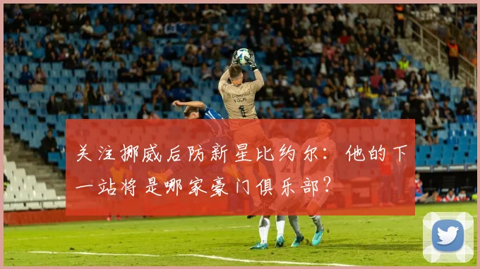 关注挪威后防新星比约尔：他的下一站将是哪家豪门俱乐部？
