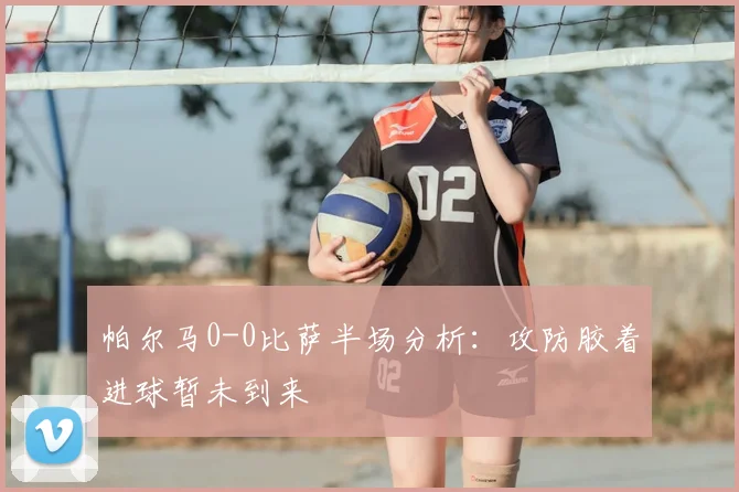 帕尔马0-0比萨半场分析：攻防胶着进球暂未到来