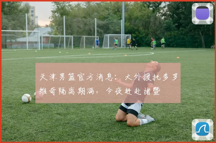 天津男篮官方消息：大外援托多罗维奇隔离期满，今夜赶赴诸暨
