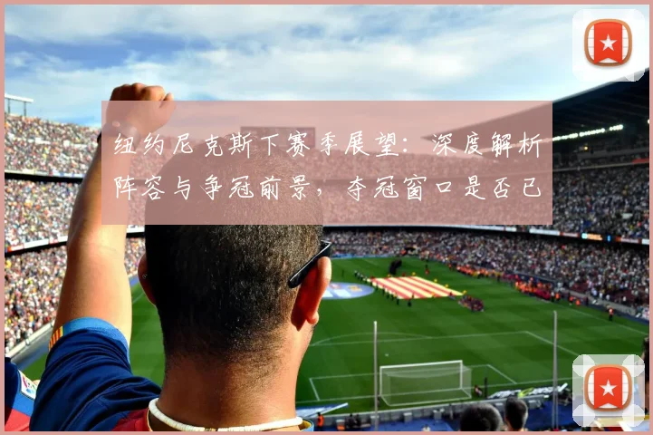 纽约尼克斯下赛季展望：深度解析阵容与争冠前景，夺冠窗口是否已开启？