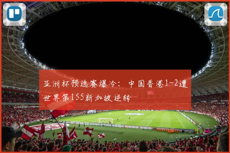 亚洲杯预选赛爆冷：中国香港1-2遭世界第155新加坡逆转
