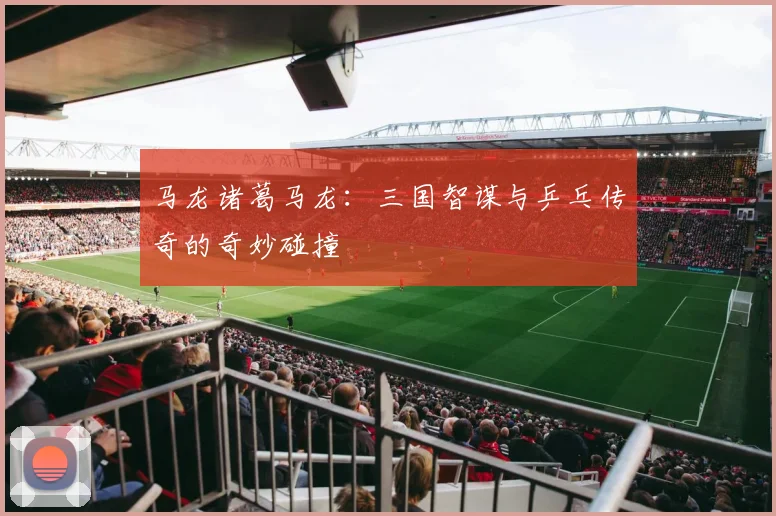马龙诸葛马龙：三国智谋与乒乓传奇的奇妙碰撞