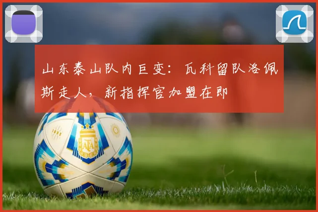 山东泰山队内巨变：瓦科留队洛佩斯走人，新指挥官加盟在即