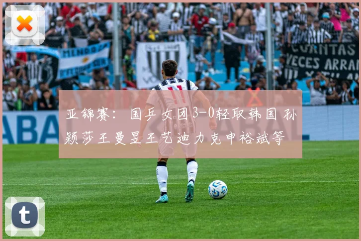 亚锦赛：国乒女团3-0轻取韩国 孙颖莎王曼昱王艺迪力克申裕斌等