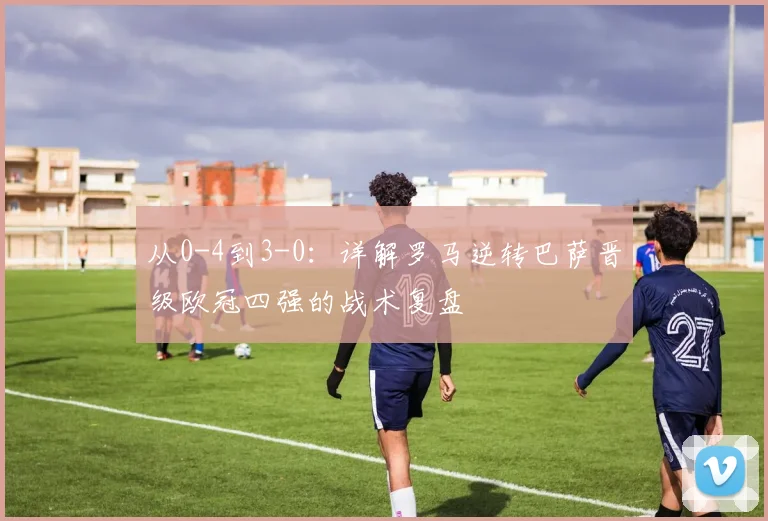 从0-4到3-0：详解罗马逆转巴萨晋级欧冠四强的战术复盘